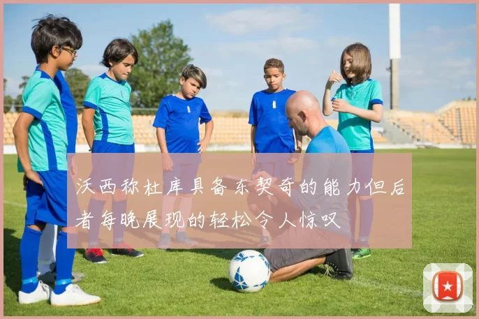 沃西称杜库具备东契奇的能力但后者每晚展现的轻松令人惊叹