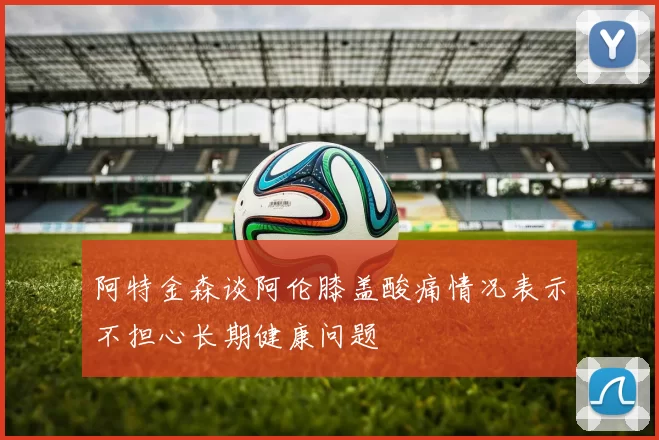 阿特金森谈阿伦膝盖酸痛情况表示不担心长期健康问题