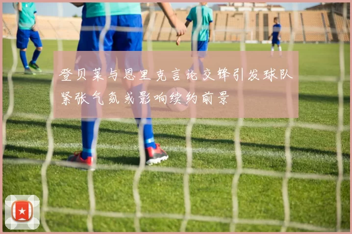 登贝莱与恩里克言论交锋引发球队紧张气氛或影响续约前景