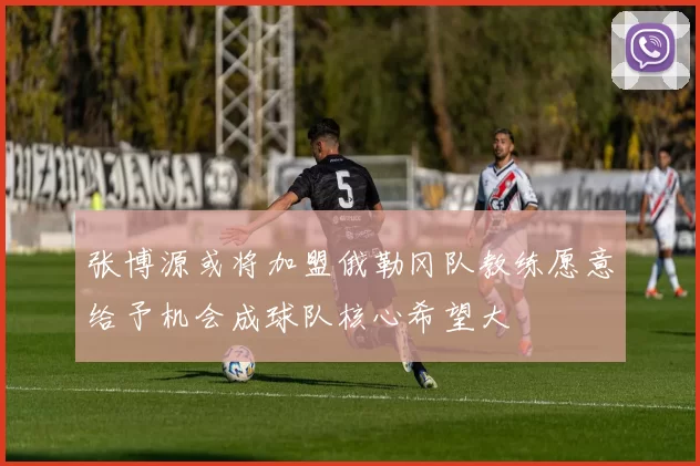 张博源或将加盟俄勒冈队教练愿意给予机会成球队核心希望大