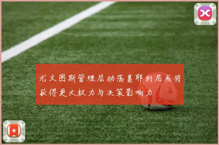 尤文图斯管理层动荡基耶利尼或将获得更大权力与决策影响力