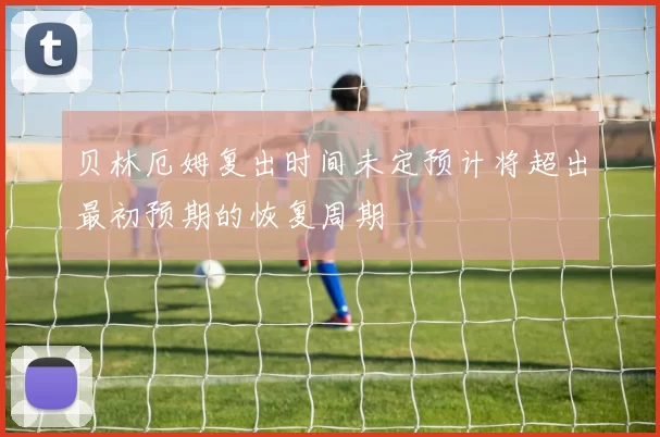贝林厄姆复出时间未定预计将超出最初预期的恢复周期