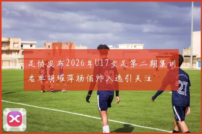 足协发布2026年U17女足第二期集训名单胡璀萍杨佰帅入选引关注