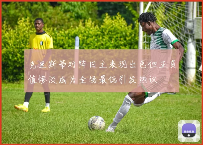 克里斯蒂对阵旧主表现出色但正负值惨淡成为全场最低引发热议