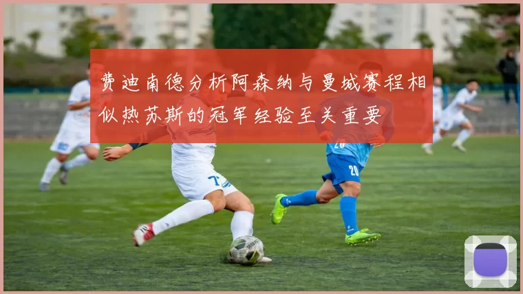 费迪南德分析阿森纳与曼城赛程相似热苏斯的冠军经验至关重要