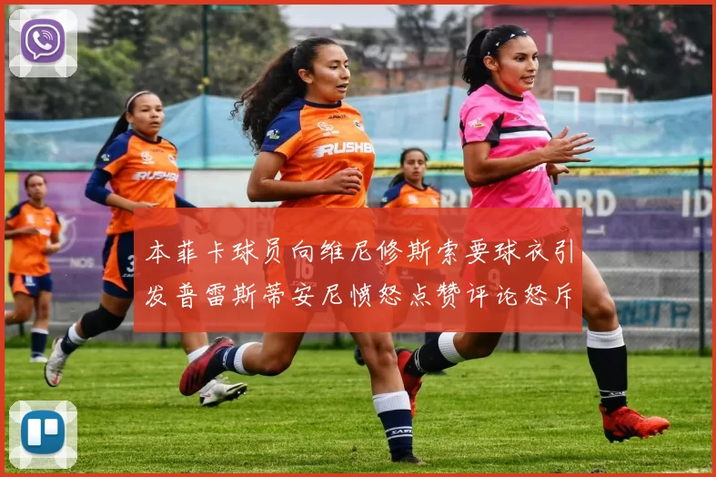 本菲卡球员向维尼修斯索要球衣引发普雷斯蒂安尼愤怒点赞评论怒斥队友
