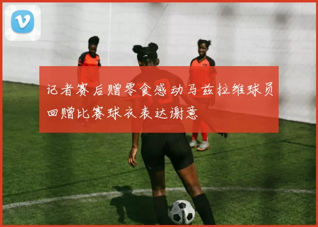 记者赛后赠零食感动马兹拉维球员回赠比赛球衣表达谢意