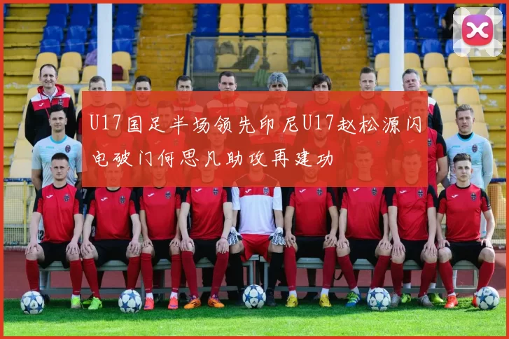 U17国足半场领先印尼U17赵松源闪电破门何思凡助攻再建功