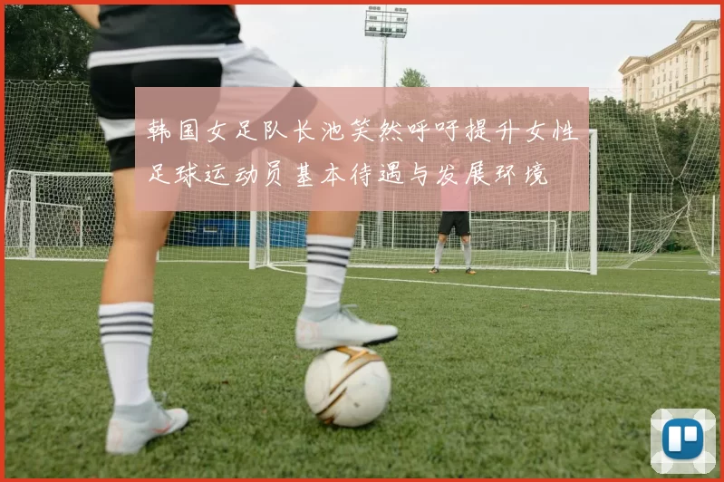 韩国女足队长池笑然呼吁提升女性足球运动员基本待遇与发展环境