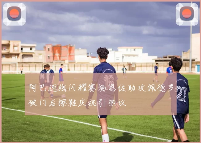 阿巴连线闪耀赛场恩佐助攻佩德罗破门后擦鞋庆祝引热议