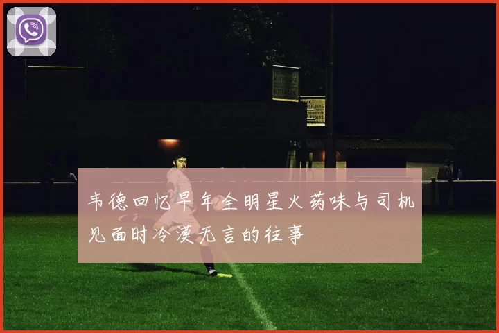 韦德回忆早年全明星火药味与司机见面时冷漠无言的往事
