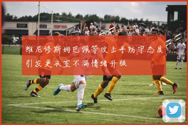 维尼修斯姆巴佩等攻击手防守态度引发更衣室不满情绪升级