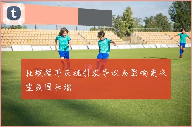 杜埃捂耳庆祝引发争议或影响更衣室氛围和谐