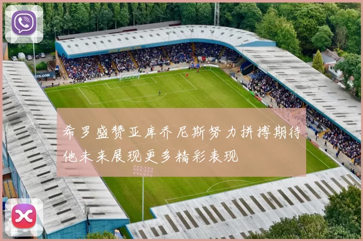 希罗盛赞亚库乔尼斯努力拼搏期待他未来展现更多精彩表现