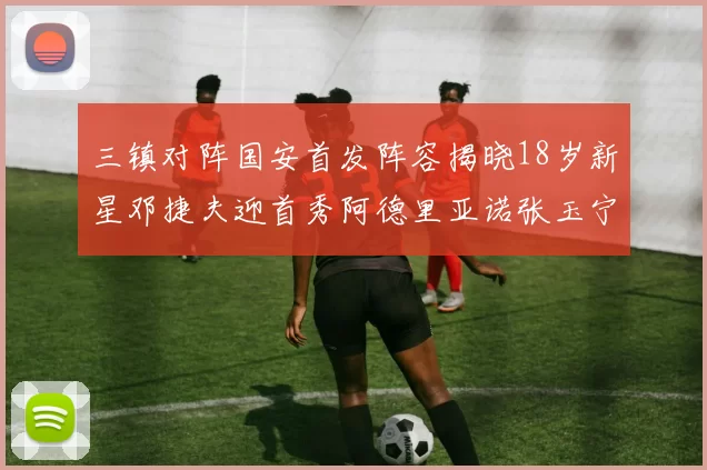 三镇对阵国安首发阵容揭晓18岁新星邓捷夫迎首秀阿德里亚诺张玉宁领衔出战