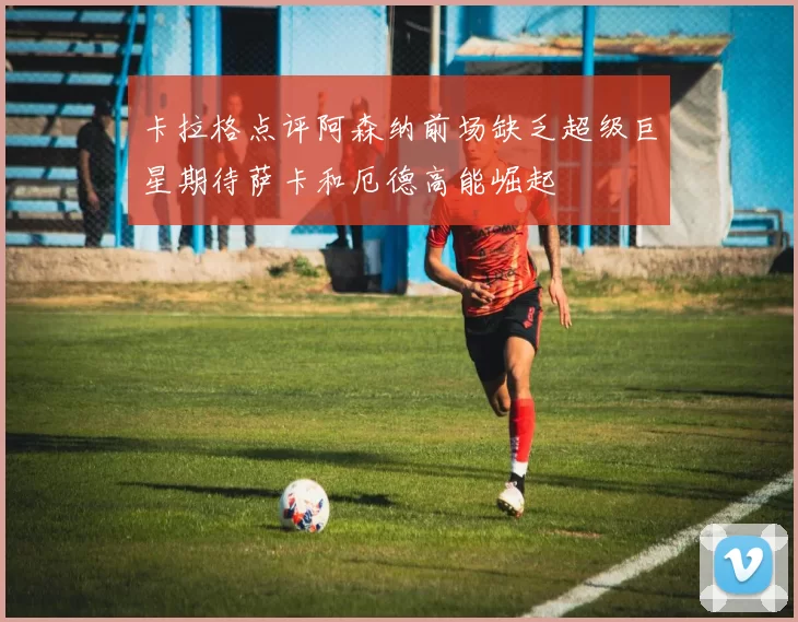 卡拉格点评阿森纳前场缺乏超级巨星期待萨卡和厄德高能崛起