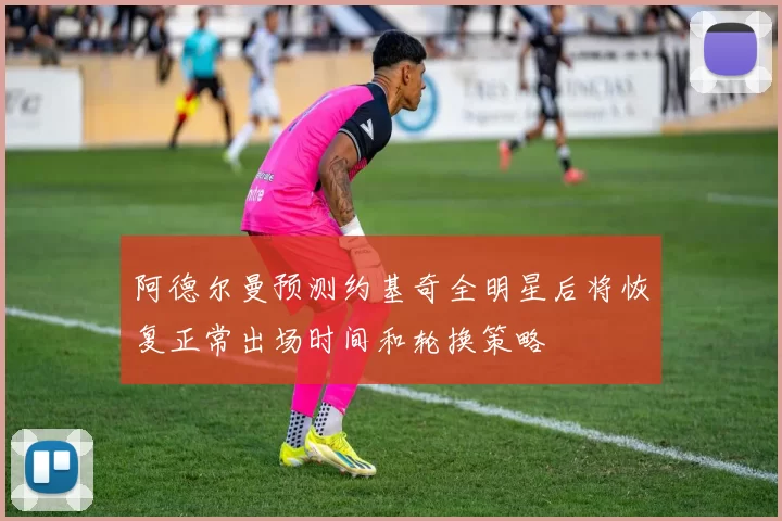 阿德尔曼预测约基奇全明星后将恢复正常出场时间和轮换策略
