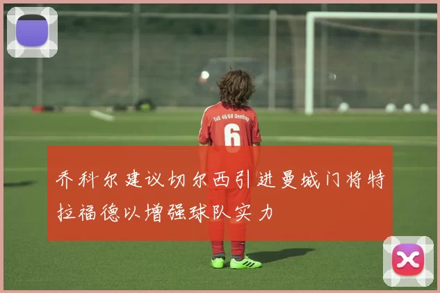 乔科尔建议切尔西引进曼城门将特拉福德以增强球队实力
