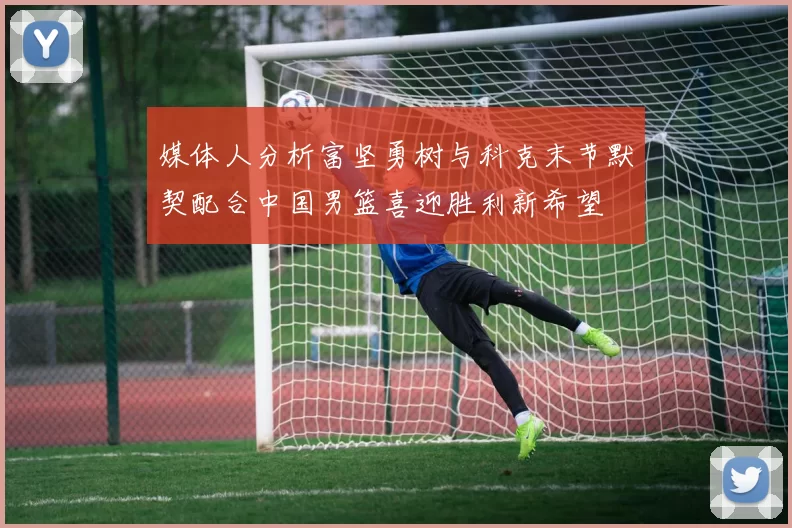 媒体人分析富坚勇树与科克末节默契配合中国男篮喜迎胜利新希望