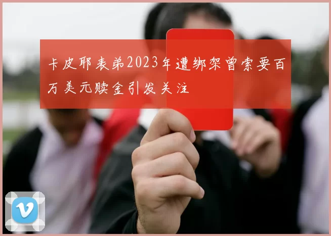 卡皮耶表弟2023年遭绑架曾索要百万美元赎金引发关注