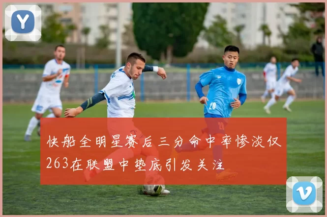 快船全明星赛后三分命中率惨淡仅263在联盟中垫底引发关注