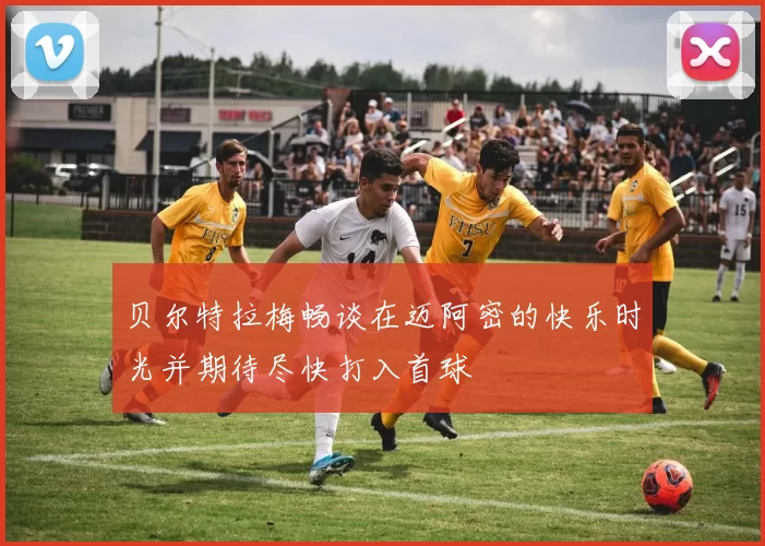 贝尔特拉梅畅谈在迈阿密的快乐时光并期待尽快打入首球